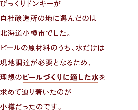 びっくりドンキーが自社醸造所の地に選んだのは北海道小樽市でした。ビールの原材料のうち、水だけは現地調達が必要となるため、理想のビールづくりに適した水を求めて辿り着いたのが小樽だったのです。