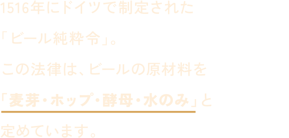 1516年にドイツで制定された「ビール純粋令」。この法律は、ビールの原材料を「麦芽・ホップ・酵母・水のみ」と定めています。