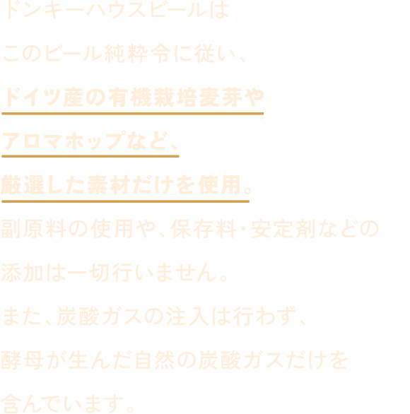 ドンキーハウスビールはこのビール純粋令に従い、ドイツ産の有機栽培麦芽やアロマホップなど、厳選した素材だけを使用。副原料の使用や、保存料・安定剤などの添加は一切行いません。また、炭酸ガスの注入は行わず、酵母が生んだ自然の炭酸ガスだけを含んでいます。