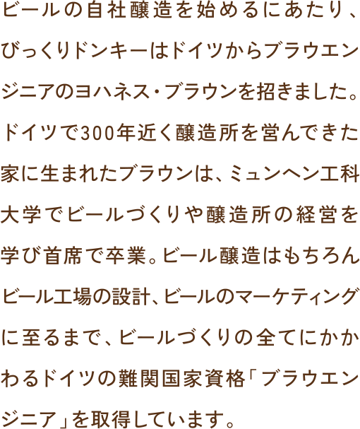 ビールの自社醸造を始めるにあたり、びっくりドンキーはドイツからブラウエンジニアのヨハネス・ブラウンを招きました。ドイツで300年近く醸造所を営んできた家に生まれたブラウンは、ミュンヘン工科大学でビールづくりや醸造所の経営を学び首席で卒業。ビール醸造はもちろんビール工場の設計、ビールのマーケティングに至るまで、ビールづくりの全てにかかわるドイツの難関国家資格「ブラウエンジニア」を取得しています。
