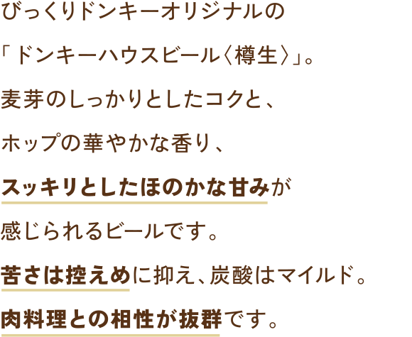 びっくりドンキーオリジナルの「ドンキーハウスビール〈樽生〉」。麦芽のしっかりとしたコクと、ホップの華やかな香り、スッキリとしたほのかな甘みが感じられるビールです。苦さは控えめに抑え、炭酸はマイルド。肉料理との相性が抜群です。