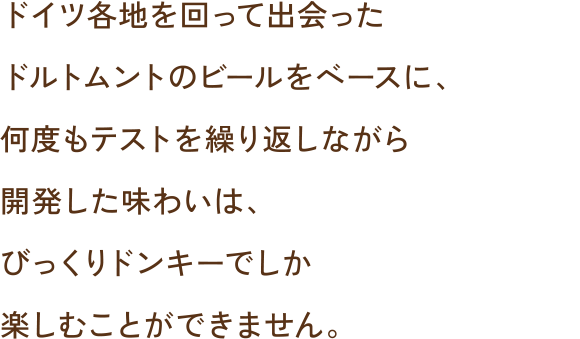 ドイツ各地を回って出会ったドルトムントのビールをベースに、何度もテストを繰り返しながら開発した味わいは、びっくりドンキーでしか楽しむことができません。