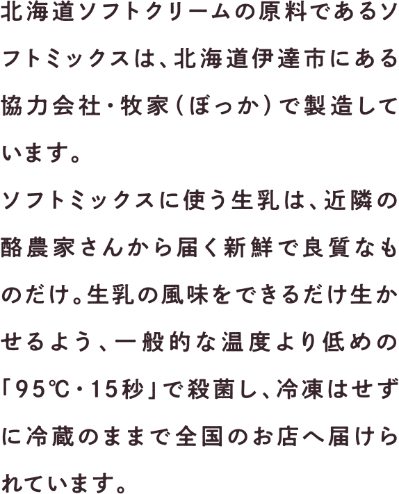 北海道ソフトクリームの原料であるソフトミックスは、北海道伊達市にある協力会社・牧家（ぼっか）で製造しています。ソフトミックスに使う生乳は、近隣の酪農家さんから届く新鮮で良質なものだけ。生乳の風味をできるだけ生かせるよう、一般的な温度より低めの「95℃・15秒」で殺菌し、冷凍はせずに冷蔵のままで全国のお店へ届けられています。