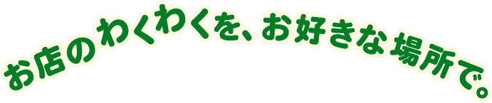 お店のわくわくを、お好きな場所で。