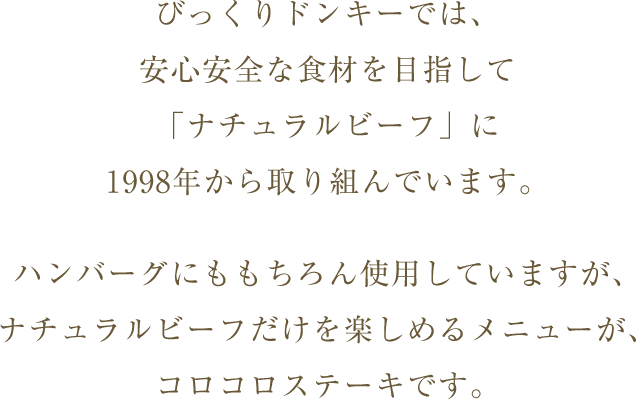 びっくりドンキーでは、安心安全な食材を目指して「ナチュラルビーフ」に1997年から取り組んでいます。ハンバーグにももちろん使用していますが、ナチュラルビーフだけを楽しめるメニューが、コロコロステーキです。