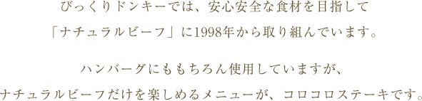 びっくりドンキーでは、安心安全な食材を目指して「ナチュラルビーフ」に1997年から取り組んでいます。ハンバーグにももちろん使用していますが、ナチュラルビーフだけを楽しめるメニューが、コロコロステーキです。